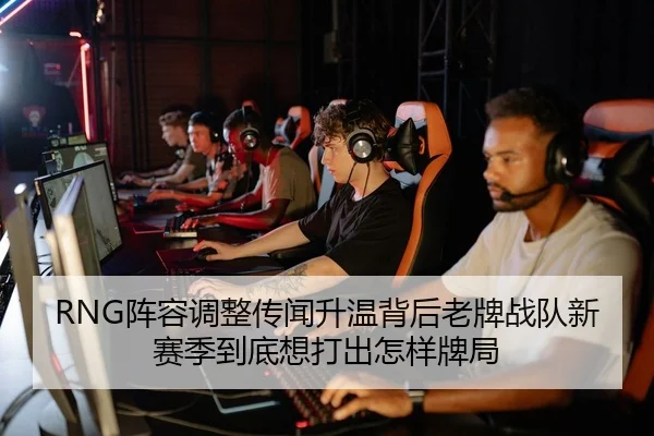 RNG阵容调整传闻升温背后老牌战队新赛季到底想打出怎样牌局