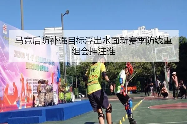 马竞后防补强目标浮出水面新赛季防线重组会押注谁